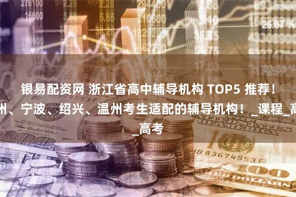 银易配资网 浙江省高中辅导机构 TOP5 推荐！杭州、宁波、绍兴、温州考生适配的辅导机构！_课程_高考