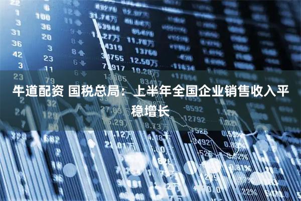 牛道配资 国税总局：上半年全国企业销售收入平稳增长