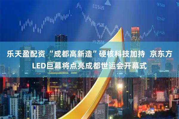 乐天盈配资 “成都高新造”硬核科技加持  京东方LED巨幕将点亮成都世运会开幕式