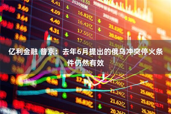亿利金融 普京：去年6月提出的俄乌冲突停火条件仍然有效