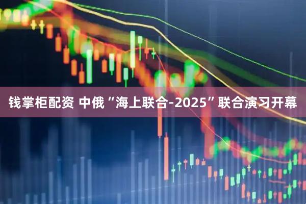 钱掌柜配资 中俄“海上联合-2025”联合演习开幕