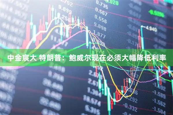 中金宸大 特朗普：鲍威尔现在必须大幅降低利率