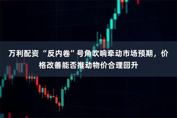 万利配资 “反内卷”号角吹响牵动市场预期，价格改善能否推动物价合理回升