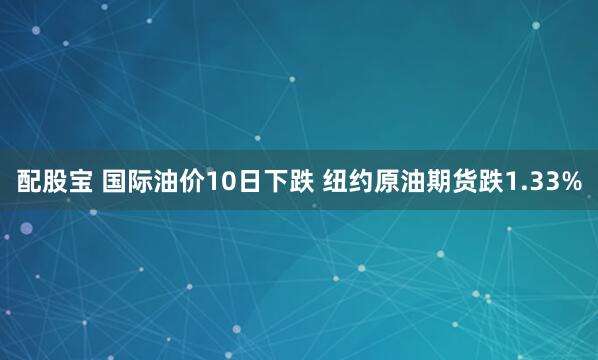 配股宝 国际油价10日下跌 纽约原油期货跌1.33%