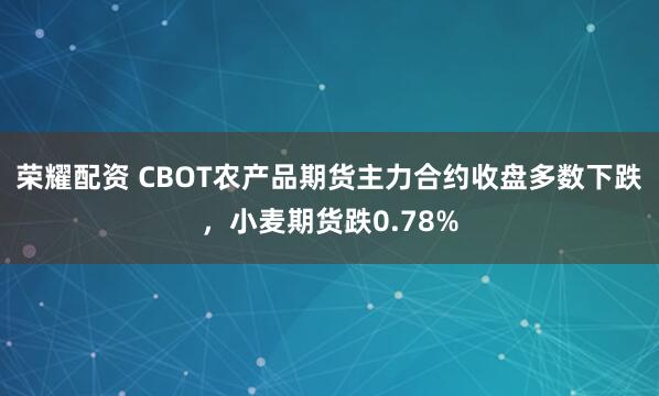 荣耀配资 CBOT农产品期货主力合约收盘多数下跌，小麦期货跌0.78%