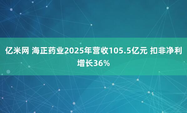 亿米网 海正药业2025年营收105.5亿元 扣非净利增长36%
