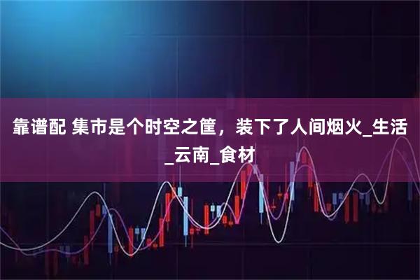 靠谱配 集市是个时空之筐，装下了人间烟火_生活_云南_食材