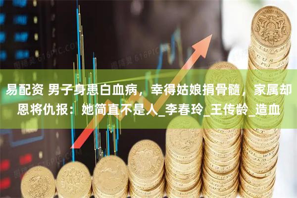 易配资 男子身患白血病，幸得姑娘捐骨髓，家属却恩将仇报：她简直不是人_李春玲_王传龄_造血