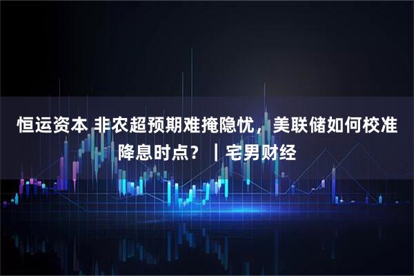 恒运资本 非农超预期难掩隐忧，美联储如何校准降息时点？｜宅男财经