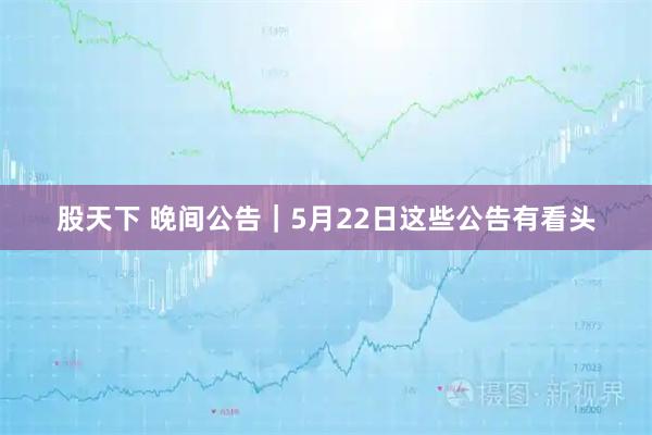 股天下 晚间公告｜5月22日这些公告有看头