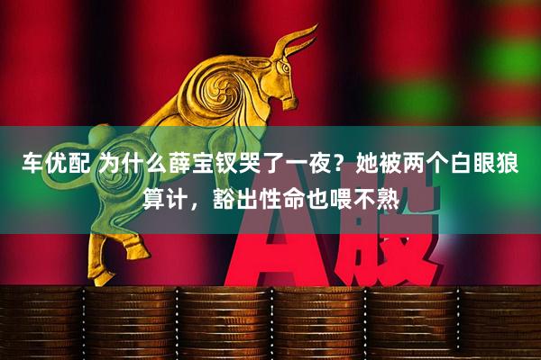 车优配 为什么薛宝钗哭了一夜？她被两个白眼狼算计，豁出性命也喂不熟