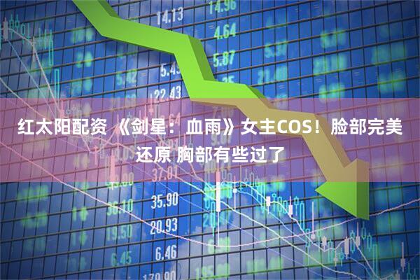 红太阳配资 《剑星：血雨》女主COS！脸部完美还原 胸部有些过了