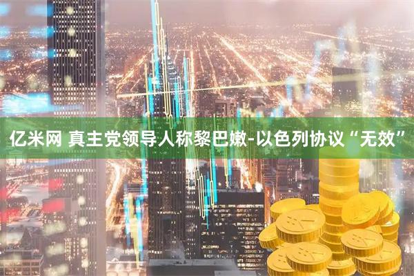 亿米网 真主党领导人称黎巴嫩-以色列协议“无效”