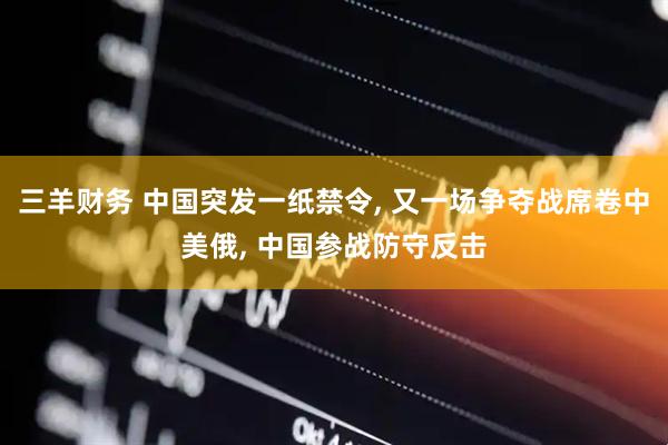 三羊财务 中国突发一纸禁令, 又一场争夺战席卷中美俄, 中国参战防守反击