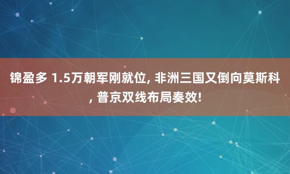 锦盈多 1.5万朝军刚就位, 非洲三国又倒向莫斯科, 普京双线布局奏效!