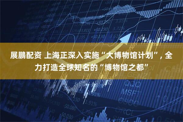 展鵬配资 上海正深入实施“大博物馆计划”, 全力打造全球知名的“博物馆之都”