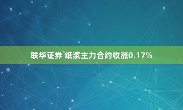 联华证券 纸浆主力合约收涨0.17%