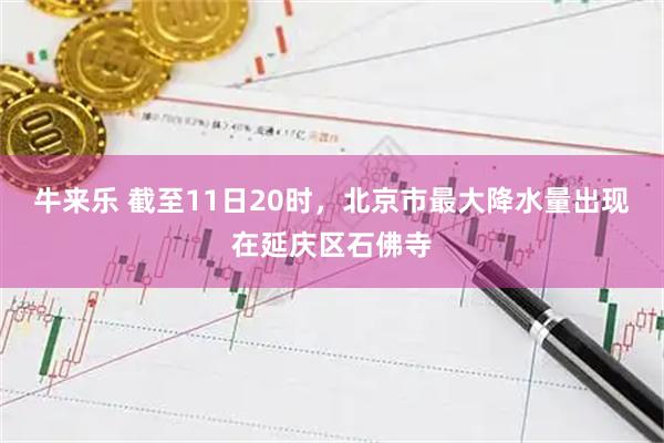 牛来乐 截至11日20时，北京市最大降水量出现在延庆区石佛寺