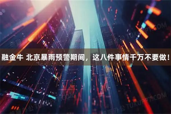 融金牛 北京暴雨预警期间，这八件事情千万不要做！