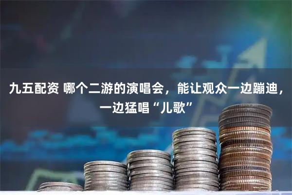 九五配资 哪个二游的演唱会，能让观众一边蹦迪，一边猛唱“儿歌”