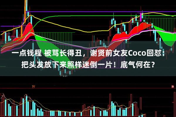 一点钱程 被骂长得丑，谢贤前女友Coco回怼：把头发放下来照样迷倒一片！底气何在？